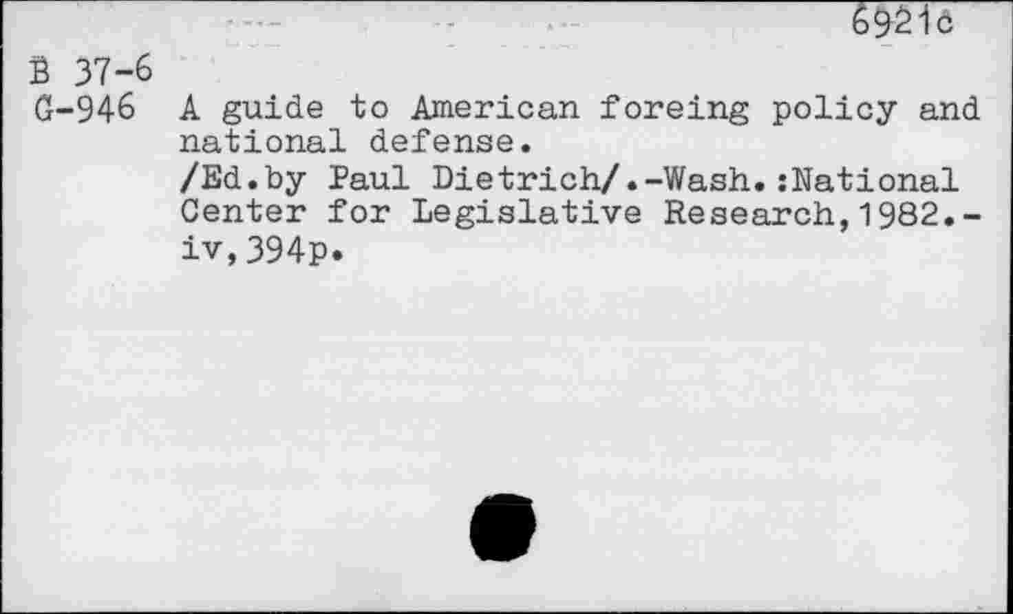 ﻿6921c
B 37-6
G-946 A guide to American foreing policy and national defense.
/Ed.by faul Dietrich/.-Wash.:National Center for Legislative Research,1982.-iv,394p.